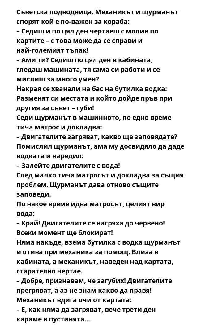 Съветска подводница. Механикът и щурманът спорят кой е по-важен за кораба:
– Седиш и по цял ден чертаеш с молив по картите – с това може да се справи и най-големият тъпак!
– Ами ти? Седиш по цял ден в кабината, гледаш машината,