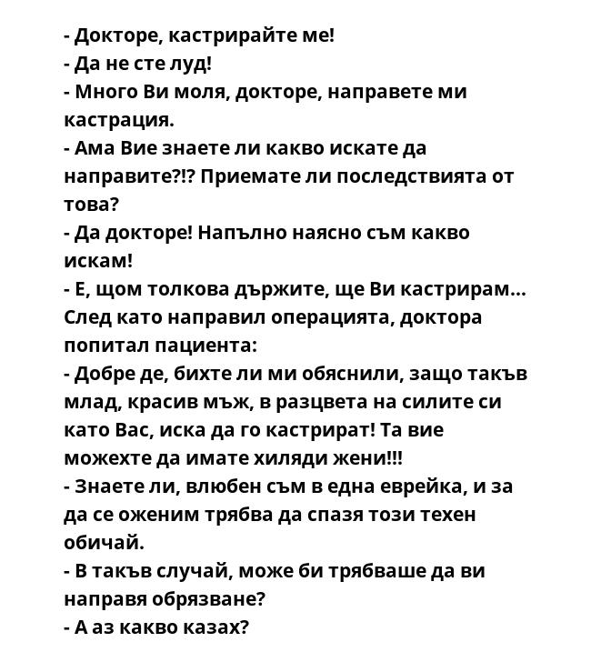 - Докторе, кастрирайте ме!
- Да не сте луд!
- Много Ви моля, докторе, направете ми кастрация.
- Ама Вие знаете ли какво искате да направите?!? Приемате ли последствията от това?
- Да докторе! Напълно наясно съм какво искам!
-