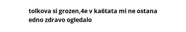 tolkova si grozen,4e v ka6tata mi ne ostana edno zdravo ogledalo