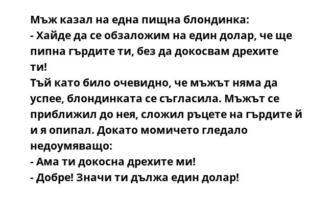 Мъж казал на една пищна блондинка:
- Хайде да се обзаложим на един долар, че ще пипна гърдите ти, без да докосвам дрехите ти!
Тъй като било очевидно, че мъжът няма да успее, блондинката се съгласила. Мъжът се приближил до