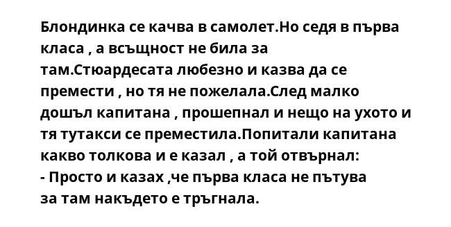 Блондинка се качва в самолет.Но седя в първа класа , а всъщност не била за там.Стюардесата любезно и казва да се премести , но тя не пожелала.След малко дошъл капитана , прошепнал и нещо на ухото и тя тутакси се преместила.Попитали