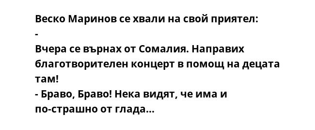 Веско Маринов се хвали на свой приятел: - Вчера се върнах от Сомалия. Направих благотворителен концерт в помощ на децата там! - Браво, Браво! Нека видят, че има и по-страшно от глада…