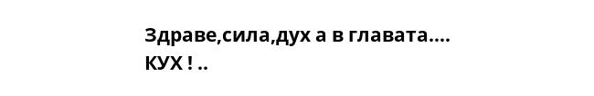 Здраве,сила,дух а в главата…. КУХ ! .. 