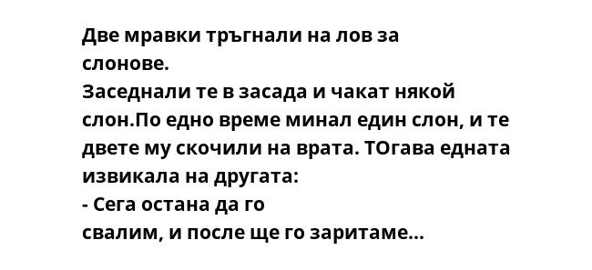 Две мравки тръгнали на лов за слонове. Заседнали те в засада и чакат някой слон.По едно време минал един слон, и те двете му скочили на врата. ТОгава едната извикала на другата: - Сега остана да го свалим, и после ще го заритаме...