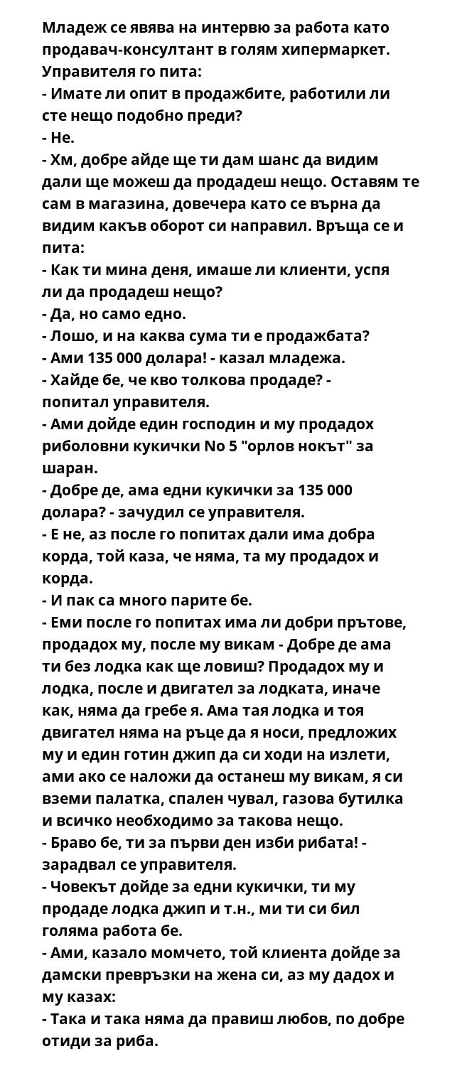 Младеж се явява на интервю за работа като продавач-консултант в голям хипермаркет.
Управителя го пита:
- Имате ли опит в продажбите, работили ли сте нещо подобно преди?
- Не.
- Хм, добре айде ще ти дам шанс да видим дали ще