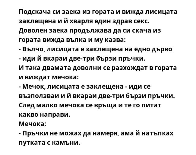 Подскача си заека из гората и вижда лисицата заклещена и й хварля един здрав секс.
Доволен заека продължава да си скача из гората вижда вълка и му казва:
- Вълчо, лисицата е заклещена на едно дърво - иди й вкараи две-три бързи