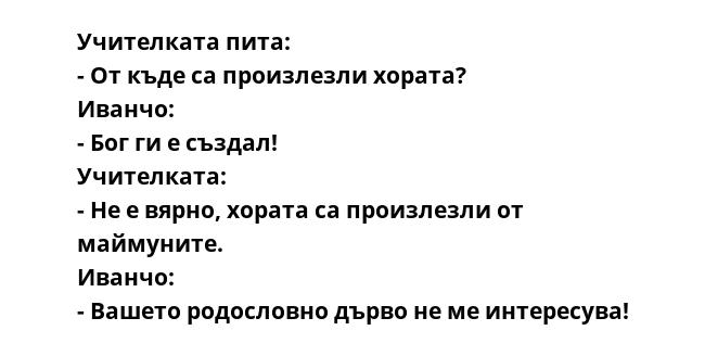 Учителката пита:
- От къде са произлезли хората?
Иванчо:
- Бог ги е създал!
Учителката:
- Не е вярно, хората са произлезли от маймуните.
Иванчо:
- Вашето родословно дърво не ме интересува!