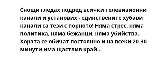 Снощи гледах подред всички телевизионни канали и установих - единствените хубави канали са тези с порното! Няма стрес, няма политика, няма бежанци, няма убийства. Хората се обичат постоянно и на всеки 20-30 минути има щастлив