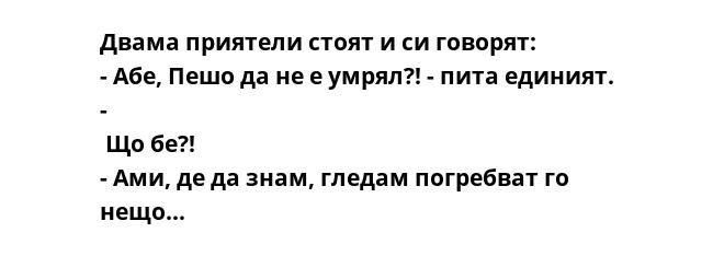 Двама приятели стоят и си говорят: 
- Абе, Пешо да не е умрял?! - пита единият. -
 Що бе?! 
- Ами, де да знам, гледам погребват го нещо...