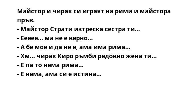 Майстор и чирак си играят на рими и майстора пръв.
- Майстор Страти изтреска сестра ти...
- Еееее... ма не е верно...
- А бе мое и да не е, ама има рима...
- Хм... чирак Киро ръмби редовно жена ти...
- Е па то нема рима...
-