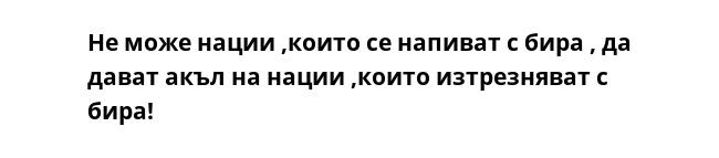 Не може нации ,които се напиват с бира , да дават акъл на нации ,които изтрезняват с бира!