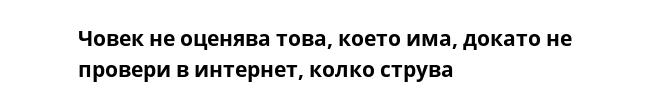 Човек не оценява това, което има, докато не провери в интернет, колко струва