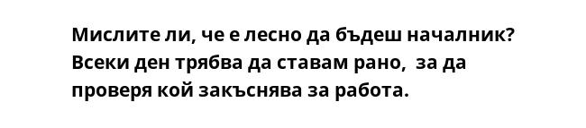 Мислите ли, че е лесно да бъдеш началник? Всеки ден трябва да ставам рано,  за да проверя кой закъснява за работа.