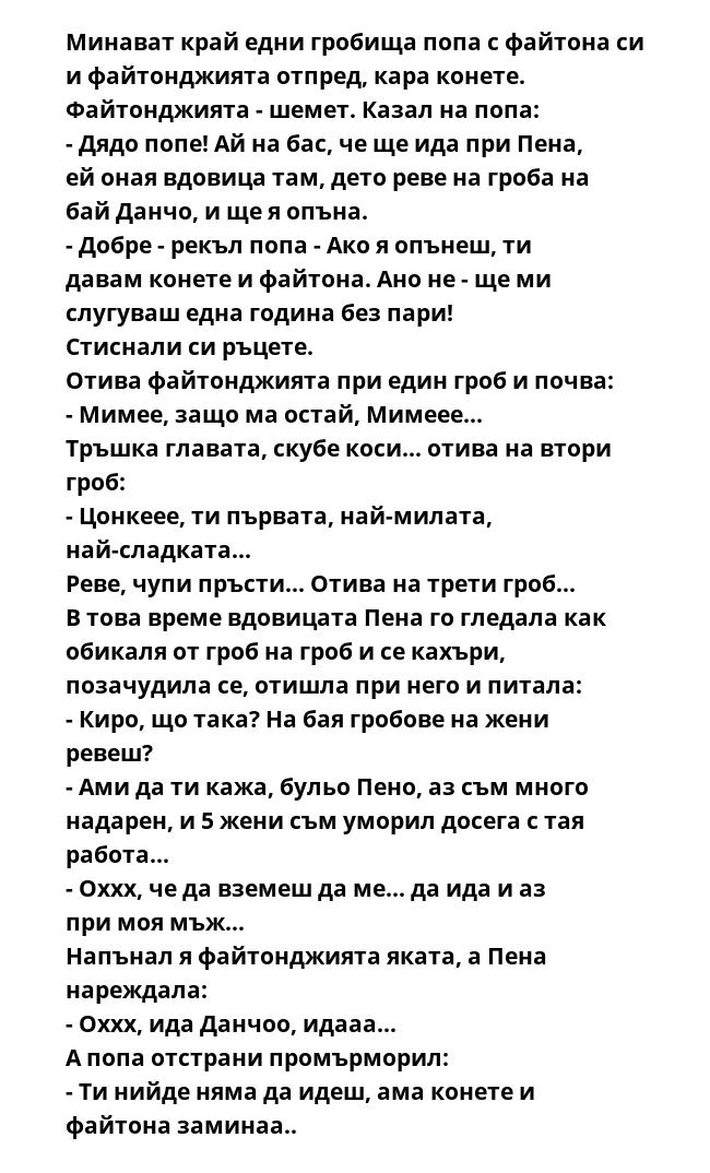 Минават край едни гробища попа с файтона си и файтонджията отпред, кара конете. Файтонджията - шемет. Казал на попа:
- Дядо попе! Ай на бас, че ще ида при Пена, ей оная вдовица там, дето реве на гроба на бай Данчо, и ще я