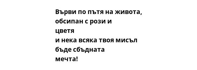 Върви по пътя на живота, обсипан с рози и цветя и нека всяка твоя мисъл  бъде сбъдната мечта!