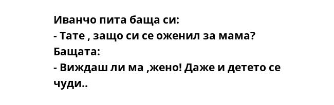 Иванчо пита баща си:
- Тате , защо си се оженил за мама?
Бащата: 
- Виждаш ли ма ,жено! Даже и детето се чуди..