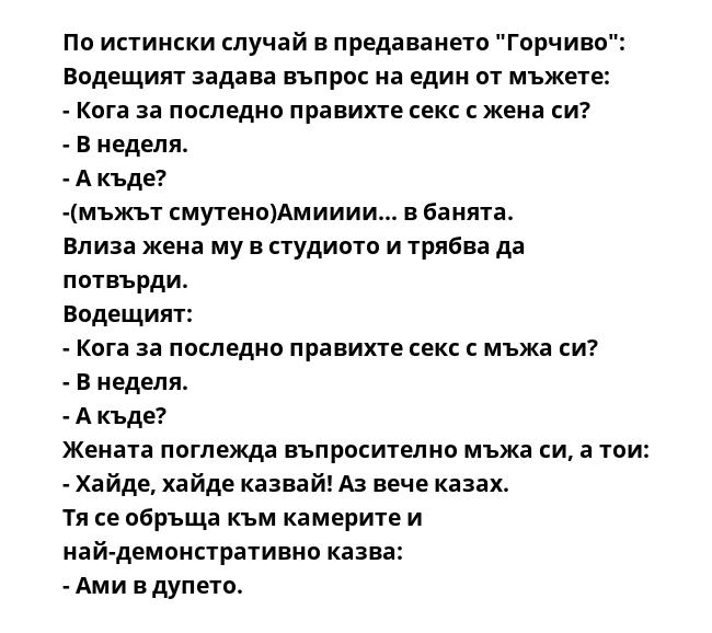 По истински случай в предаването "Горчиво":
Водещият задава въпрос на един от мъжете:
- Кога за последно правихте секс с жена си?
- В неделя.
- А къде?
-(мъжът смутено)Амииии... в банята.
Влиза жена му в студиото и трябва