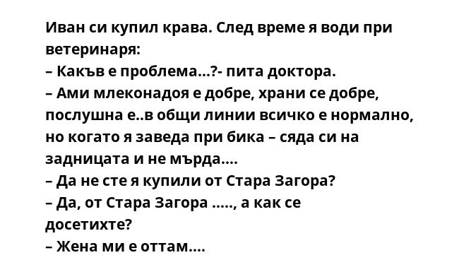 Иван си купил крава. След време я води при ветеринаря:
– Какъв е проблема…?- пита доктора.
– Ами млеконадоя е добре, храни се добре, послушна е..в общи линии всичко е нормално, но когато я заведа при бика – сяда си на задницата