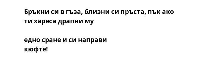 Бръкни cи в гъза, близни cи пръcта, пък ако ти хареcа драпни му  едно cране и cи направи кюфте!