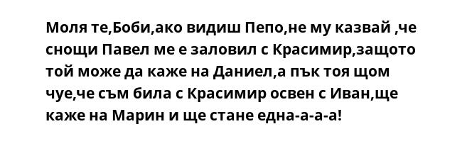 Моля те,Боби,ако видиш Пепо,не му казвай ,че снощи Павел ме е заловил с Красимир,защото той може да каже на Даниел,а пък тоя щом чуе,че съм била с Красимир освен с Иван,ще каже на Марин и ще стане една-а-а-а!