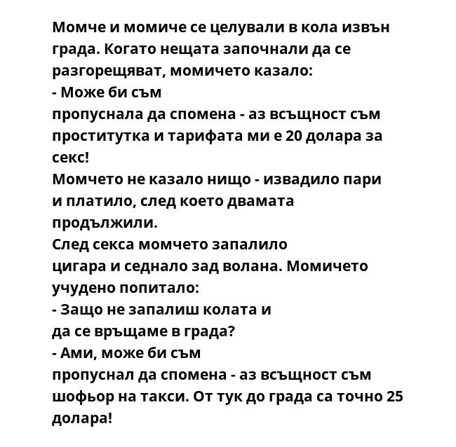 Момче и момиче се целували в кола извън града. Когато нещата започнали да се разгорещяват, момичето казало: - Може би съм пропуснала да спомена - аз всъщност съм проститутка и тарифата ми е 20 долара за секс! Момчето не казало