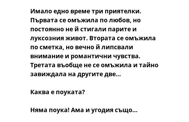 Имало едно време три приятелки.
Първата се омъжила по любов, но
постоянно не й стигали парите и
луксозния живот. Втората се омъжила
по сметка, но вечно й липсвали
внимание и романтични чувства.
Третата въобще не се омъжила