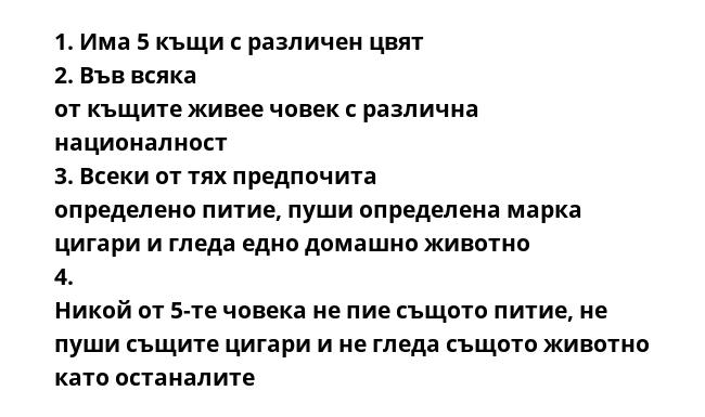 1. Има 5 къщи с различен цвят  2. Във всяка от къщите живее човек с различна националност  3. Всеки от тях предпочита определено питие, пуши определена марка цигари и гледа едно домашно животно  4. Никой от 5-те човека не