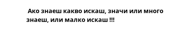  Ако знаеш какво искаш, значи или много знаеш, или малко искаш !!!