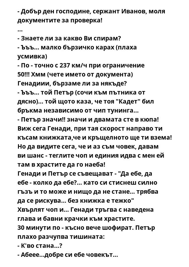 - Добър ден господине, сержант Иванов, моля документите за проверка!
...
- Знаете ли за какво Ви спирам?
- Ъъъ... малко бързичко карах (плаха усмивка)
- По - точно с 237 км/ч при ограничение 50!!! Хмм (чете името от документа)