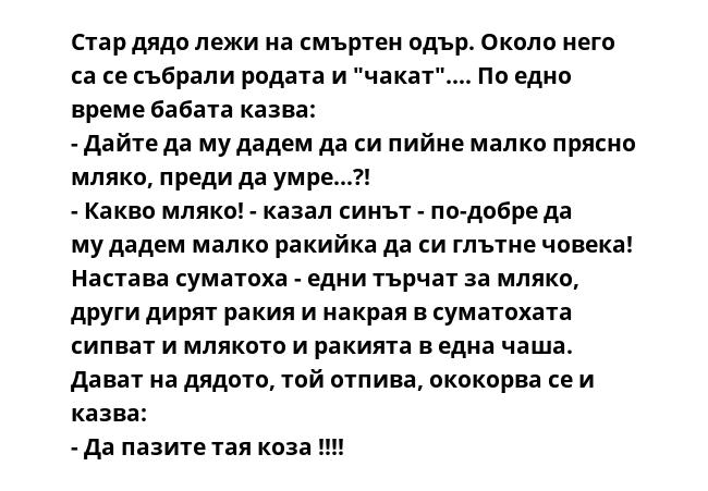 Стар дядо лежи на смъртен одър. Около него са се събрали родата и "чакат".... По едно време бабата казва:
- Дайте да му дадем да си пийне малко прясно мляко, преди да умре...?!
- Какво мляко! - казал синът - по-добре да му
