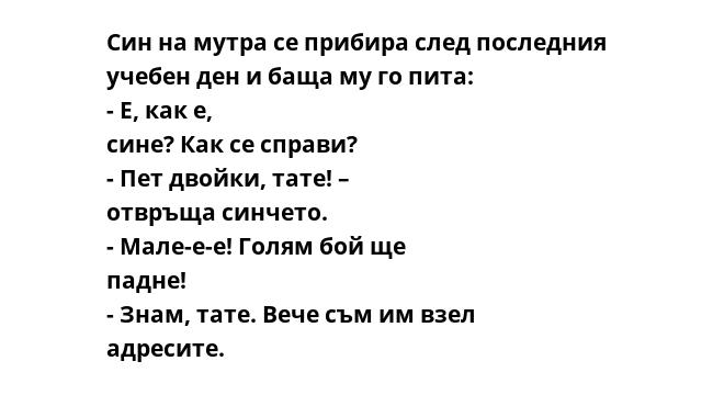 Син на мутра се прибира след последния учебен ден и баща му го пита: - Е, как е, сине? Как се справи? - Пет двойки, тате! – отвръща синчето. - Мале-е-е! Голям бой ще падне! - Знам, тате. Вече съм им взел адресите.