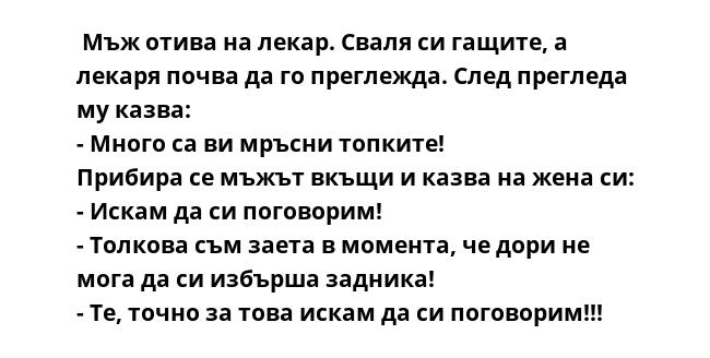  Мъж отива на лекар. Сваля си гащите, а лекаря почва да го преглежда. След прегледа му казва:
- Много са ви мръсни топките!
Прибира се мъжът вкъщи и казва на жена си:
- Искам да си поговорим!
- Толкова съм заета в момента,