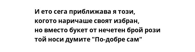 И ето сега приближава я този,
когото наричаше своят избран,
но вместо букет от нечетен брой рози
той носи думите "По-добре сам"