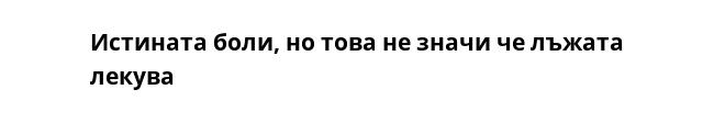 Истината боли, но това не значи че лъжата лекува