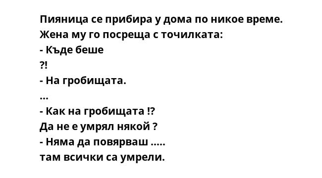Пияница се прибира у дома по никое време. Жена му го посреща с точилката: - Къде беше ?! - На гробищата. ... - Как на гробищата !? Да не е умрял някой ? - Няма да повярваш ….. там всички са умрели.