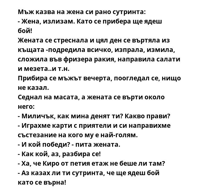 Мъж казва на жена си рано сутринта:
- Жена, излизам. Като се прибера ще ядеш бой!
Жената се стреснала и цял ден се въртяла из къщата -подредила всичко, изпрала, измила, сложила във фризера ракия, направила салати и мезета..и