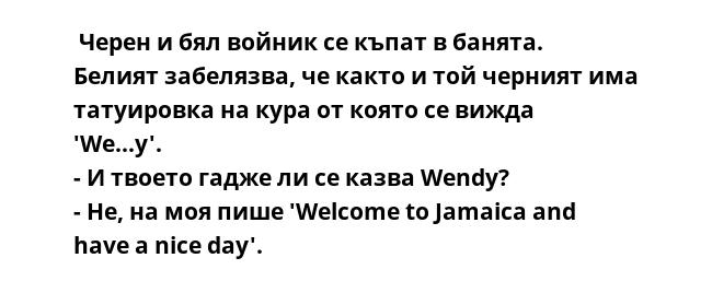  Черен и бял войник се къпат в банята. Белият забелязва, че както и той черният има татуировка на кура от която се вижда 'We...y'.
- И твоето гадже ли се казва Wendy?
- Не, на моя пише 'Welcome to Jamaica and have a nice day'.