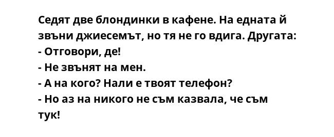 Седят две блондинки в кафене. На едната й звъни джиесемът, но тя не го вдига. Другата:
- Отговори, де!
- Не звънят на мен.
- А на кого? Нали е твоят телефон?
- Но аз на никого не съм казвала, че съм тук!