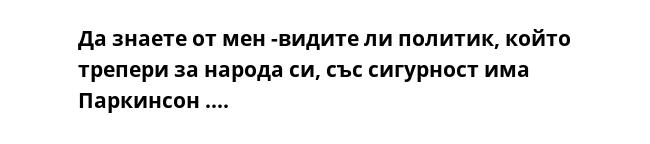 Да знаете от мен -видите ли политик, който трепери за народа си, със сигурност има Паркинсон ....