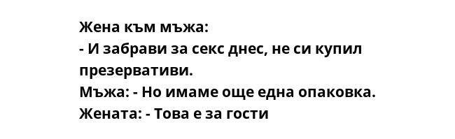 Жена към мъжа:
- И забрави за секс днес, не си купил презервативи.
Мъжа: - Но имаме още една опаковка.
Жената: - Това е за гости
