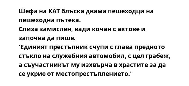 Шефа на КАТ блъска двама пешеходци на пешеходна пътека.
Слиза замислен, вади кочан с актове и започва да пише.
'Единият престъпник счупи с глава предното стъкло на служебния автомобил, с цел грабеж, а съучастникът му изхвърча