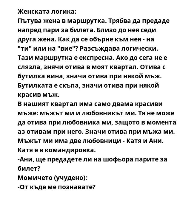 Женската логика:
Пътува жена в маршрутка. Трябва да предаде напред пари за билета. Близо до нея сeди друга жена. Как да се обърне към нея - на "ти" или на "вие"? Разсъждава логически.
Тази маршрутка е експресна. Ако до сега