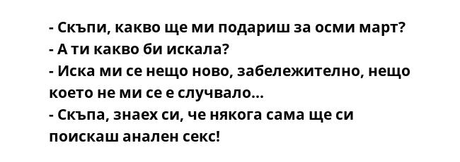 - Скъпи, какво ще ми подариш за осми март?
- А ти какво би искала?
- Иска ми се нещо ново, забележително, нещо което не ми се е случвало...
- Скъпа, знаех си, че някога сама ще си поискаш анален секс!