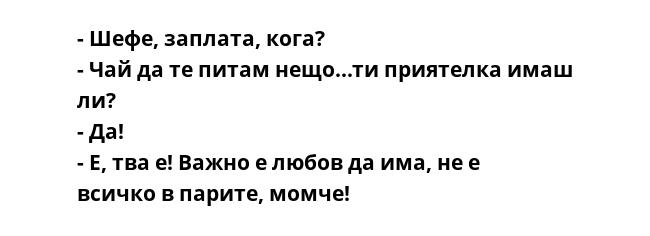 - Шефе, заплата, кога?
- Чай да те питам нещо...ти приятелка имаш ли?
- Да!
- Е, тва е! Важно е любов да има, не е всичко в парите, момче!