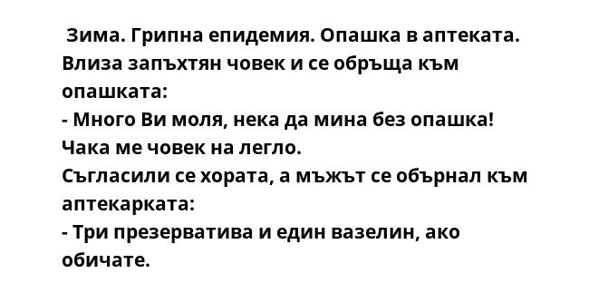  Зима. Грипна епидемия. Опашка в аптеката. Влиза запъхтян човек и се обръща към опашката:
- Много Ви моля, нека да мина без опашка! Чака ме човек на легло.
Съгласили се хората, а мъжът се обърнал към аптекарката:
- Три презерватива