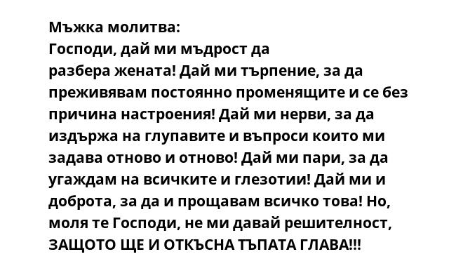Мъжка молитва: Господи, дай ми мъдрост да разбера жената! Дай ми търпение, за да преживявам постоянно променящите и се без причина настроения! Дай ми нерви, за да издържа на глупавите и въпроси които ми задава отново и отново!
