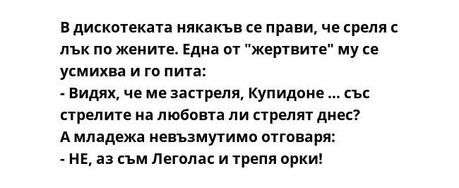 В дискотеката някакъв се прави, че среля с лък по жените. Една от "жертвите" му се усмихва и го пита:
- Видях, че ме застреля, Купидоне ... със стрелите на любовта ли стрелят днес?
А младежа невъзмутимо отговаря:
- НЕ, аз