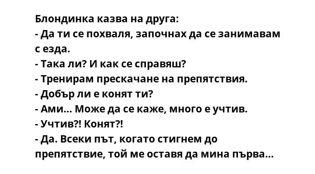 Блондинка казва на друга:
- Да ти се похваля, започнах да се занимавам с езда.
- Така ли? И как се справяш?
- Тренирам прескачане на препятствия.
- Добър ли е конят ти?
- Ами... Може да се каже, много е учтив.
- Учтив?! Конят?!
-