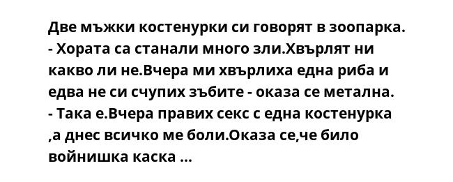 Две мъжки костенурки си говорят в зоопарка.
- Хората са станали много зли.Хвърлят ни какво ли не.Вчера ми хвърлиха една риба и едва не си счупих зъбите - оказа се метална.
- Така е.Вчера правих секс с една костенурка ,а днес