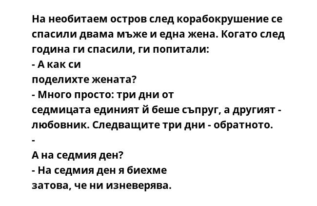 На необитаем остров след корабокрушение се спасили двама мъже и една жена. Когато след година ги спасили, ги попитали: - А как си поделихте жената? - Много просто: три дни от седмицата единият й беше съпруг, а другият - любовник.